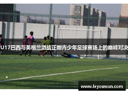 U17巴西与英格兰激战正酣青少年足球赛场上的巅峰对决