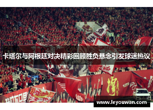 卡塔尔与阿根廷对决精彩回顾胜负悬念引发球迷热议