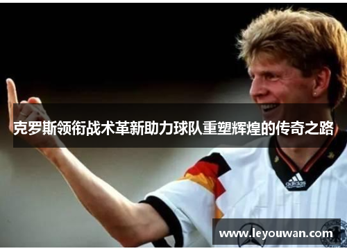 克罗斯领衔战术革新助力球队重塑辉煌的传奇之路