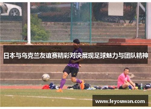 日本与乌克兰友谊赛精彩对决展现足球魅力与团队精神